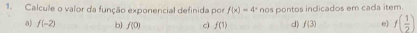 Calcule o valor da função exponencial definida por f(x)=4^x nos pontos indicados em cada item.
a) f(-2) b) f(0) c) f(1) d) f(3) e) f( 1/2 )