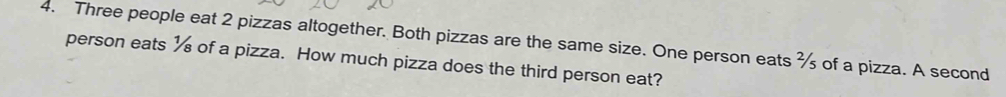 Three people eat 2 pizzas altogether. Both pizzas are the same size. One person eats of a pizza. A second 
person eats ½ of a pizza. How much pizza does the third person eat?