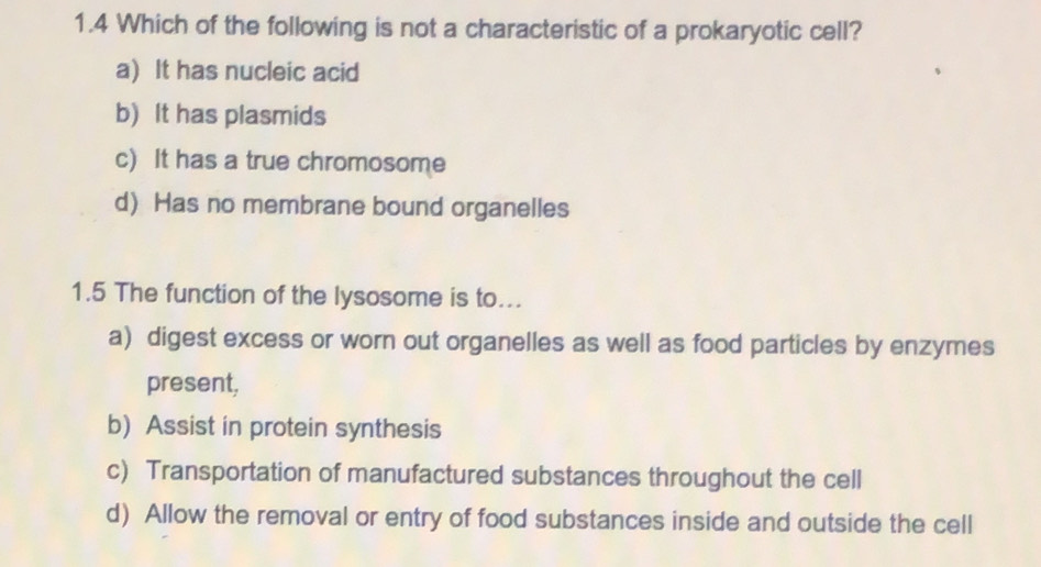 1.4 Which of the following is not a characteristic of a prokaryotic cell?
a) It has nucleic acid
b) It has plasmids
c) It has a true chromosome
d) Has no membrane bound organelles
1.5 The function of the lysosome is to...
a) digest excess or worn out organelles as well as food particles by enzymes
present,
b) Assist in protein synthesis
c) Transportation of manufactured substances throughout the cell
d) Allow the removal or entry of food substances inside and outside the cell