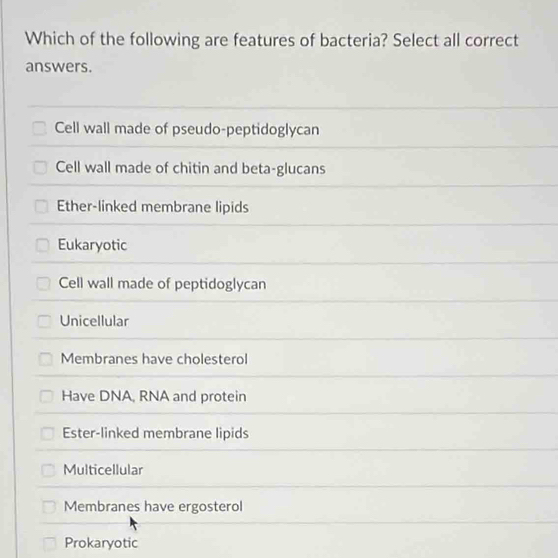 Which of the following are features of bacteria? Select all correct
answers.
Cell wall made of pseudo-peptidoglycan
Cell wall made of chitin and beta-glucans
Ether-linked membrane lipids
Eukaryotic
Cell wall made of peptidoglycan
Unicellular
Membranes have cholesterol
Have DNA, RNA and protein
Ester-linked membrane lipids
Multicellular
Membranes have ergosterol
Prokaryotic