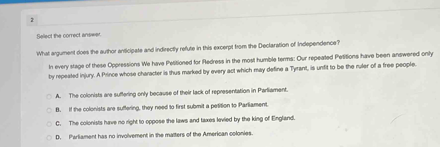 Select the correct answer.
What argument does the author anticipate and indirectly refute in this excerpt from the Declaration of Independence?
In every stage of these Oppressions We have Petitioned for Redress in the most humble terms: Our repeated Petitions have been answered only
by repeated injury. A Prince whose character is thus marked by every act which may define a Tyrant, is unfit to be the ruler of a free people.
A. The colonists are suffering only because of their lack of representation in Parliament.
B. If the colonists are suffering, they need to first submit a petition to Parliament.
C. The colonists have no right to oppose the laws and taxes levied by the king of England.
D. Parliament has no involvement in the matters of the American colonies.