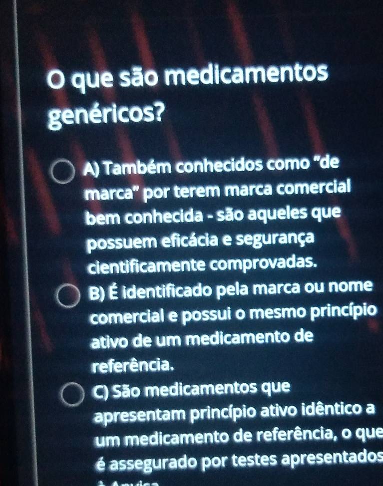 que são medicamentos
genéricos?
A) Também conhecidos como 'de
marca” por terem marca comercial
bem conhecida - são aqueles que
possuem eficácia e segurança
cientificamente comprovadas.
B) É identificado pela marca ou nome
comercial e possui o mesmo princípio
ativo de um medicamento de
referência.
C) São medicamentos que
apresentam princípio ativo idêntico a
um medicamento de referência, o que
é assegurado por testes apresentados