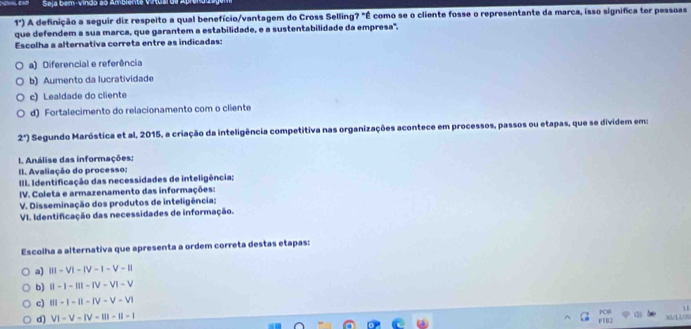 Seja bem-vindo ão Am
1°) A definição a seguir diz respeito a qual benefício/vantagem do Cross Selling? "É como se o cliente fosse o representante da marca, isso significa ter pessoas
que defendem a sua marca, que garantem a estabilidade, e a sustentabilidade da empresa'.
Escolha a alternativa correta entre as indicadas:
a) Diferencial e referência
b) Aumento da lucratividade
c) Lealdade do cliente
d) Fortalecimento do relacionamento com o cliente
2°) Segundo Maróstica et al, 2015, a criação da inteligência competitiva nas organizações acontece em processos, passos ou etapas, que se dividem em:
L Análise das informações:
II. Avaliação do processo:
III. Identificação das necessidades de inteligência;
IV. Coleta e armazenamento das informações:
V. Disseminação dos produtos de inteligência:
VI. Identificação das necessidades de informação.
Escolha a alternativa que apresenta a ordem correta destas etapas:
a) |||-V|-|V-|-V-||
b) beginvmatrix endvmatrix -|-|||-|V-V|-V
c) |||-|-||-|V-V-V|
d) V1-V-IV-III-II-II-I