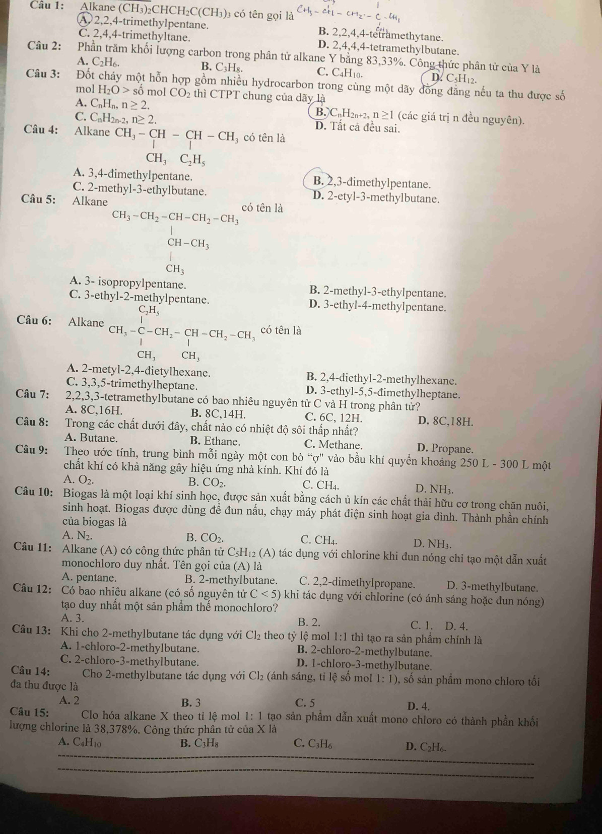 Alkane ( CH_3) ₂CHC H_2C(CH_3) 3 có tên gọi là -Cl_1-CH_2· -C-H_1
4)2,2,4-trimethylpentane. B. 2,2,4,4-tetramethytane.
C. 2,4,4-trimethyltane. D. 2,4,4,4-tetramethylbutane.
Câu 2: Phần trăm khối lượng carbon trong phân tử alkane Y bằng 83,33%. Công thức phân tử của Y là
A. C_2H_6. B. C₃H₈. C. C4H10.
D. C5H12.
Câu 3: Đốt cháy một hỗn hợp gồm nhiều hydrocarbon trong cùng một dãy đồng đẳng nếu ta thu được số
mol H_2O> số mol CO_2 thì CTPT chung của dãy là
A. C_nH_n,n≥ 2. B.CnH2n+2, n≥ 1 (các giá trị n đều nguyên).
C. C_nH_2n-2,n≥ 2. D. Tất cả đều sai.
Câu 4: Alkane CH_3-CH-CH-CH 3 có tên là
CH_3C_2H_5
A. 3,4-đimethylpentane. B. 2,3-đimethylpentane.
C. 2-methyl-3-ethylbutane. D. 2-etyl-3-methylbutane.
Câu 5: Alkane có tên là
CH_3-CH_2-CH-CH_2-CH_3
CH-CH_3
|
CH_3
A. 3- isopropylpentane. B. 2-methyl-3-ethylpentane.
C. 3-ethyl-2-methylpentane. D. 3-ethyl-4-methylpentane.
_2H_5
Câu 6: Alkane CH_3-C-CH_2-CH-CH_2-CH_3 có tên là
CH_3 CH_3
A. 2-mety 1-2,4-c fietylhexane. B. 2,4-điethyl-2-methylhexane.
C. 3,3,5-trimethylheptane. D. 3-ethyl-5,5-đimethylheptane.
Câu 7: 2,2,3,3-tetramethylbutane có bao nhiêu nguyên tử C và H trong phân tử?
A. 8C,16H. B. 8C,14H. C. 6C. 12H.
D. 8C,18H.
Câu 8:    Trong các chất dưới đây, chất nào có nhiệt độ sôi thấp nhất?
A. Butane. B. Ethane. C. Methane. D. Propane.
Câu 9:  Theo ước tính, trung bình mỗi ngày một con bò “ợ" vào bầu khí quyền khoảng 250 L - 300 L một
chất khí có khả năng gây hiệu ứng nhà kính. Khí đó là
B. CO_2. C. CH_4.
A. O_2. D. NH₃.
Câu 10: Biogas là một loại khí sinh học, được sản xuất bằng cách ủ kín các chất thải hữu cơ trong chăn nuôi,
sinh hoạt. Biogas được dùng để đun nấu, chạy máy phát điện sinh hoạt gia đình. Thành phần chính
của biogas là D. NH₃.
A. N₂.
B. CO_2. C. CH_4
Câu 11: Alkane (A) có công thức phân tử C_5H_12(A) o tác dụng với chlorine khi đun nóng chỉ tạo một dẫn xuất
monochloro duy nhất. Tên gọi của (A) là
A. pentane. B. 2-methylbutane. C. 2,2-dimethylpropane. D. 3-methylbutane.
Câu 12: Có bao nhiêu alkane (có số nguyên tử C<5) khi tác dụng với chlorine (có ánh sáng hoặc đun nóng)
tạo duy nhất một sản phẩm thế monochloro?
A. 3. B. 2. C. 1. D. 4.
Câu 13: Khi cho 2-methylbutane tác dụng với Cl_2 theo tỷ lệ mol 1:1 thì tạo ra sản phẩm chính là
A. 1-chloro-2-methylbutane. B. 2-chloro-2-methylbutane.
C. 2-chloro-3-methylbutane. D. 1-chloro-3-methylbutane.
Câu 14: Cho 2-methylbutane tác dụng với Cl_2 (ánh sáng, tỉ lệ số  mol 1:1) 9, số sản phẩm mono chloro tối
đa thu được là
A. 2 B. 3 C. 5 D. 4.
Câu 15: Clo hóa alkane X theo tỉ lệ mol 1:1 tạo sản phẩm dẫn xuất mono chloro có thành phần khối
lượng chlorine là 38,378%. Công thức phần tử của X là
A. C4H10 B. C₃H₈ C. C3H₆ D. C₂H6.