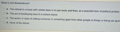 What is civil disobedience?
a. The refusal to comply with certain laws or to pay taxes and fines, as a peaceful form of political protest.
b. The act of disobeying laws in a violent manor.
c. The action or state of setting someone or something apart from other people or things or being set apar
d. None of the above.