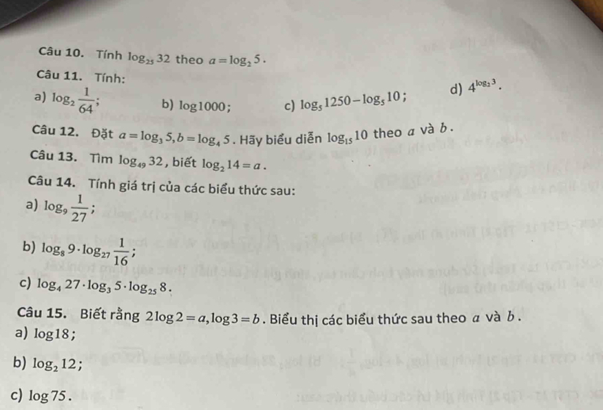 Tính log _2532 theo a=log _25. 
Câu 11. Tính: 
a) log _2 1/64 ; b) log 1000; c) log _51250-log _510; 
d) 4^(log _2)3. 
Câu 12. Đặt a=log _35, b=log _45. Hãy biểu diễn log _1510 theo a và b. 
Câu 13. Tìm log _4932 , biết log _214=a. 
Câu 14. Tính giá trị của các biểu thức sau: 
a) log _9 1/27 ; 
b) log _89· log _27 1/16 ; 
c) log _427· log _35· log _258. 
Câu 15. Biết rằng 2log 2=a, log 3=b. Biểu thị các biểu thức sau theo α và b. 
a) log 18; . 
b) log _212; 
c) log 75.