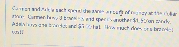 Carmen and Adela each spend the same amour]t of money at the dollar
store. Carmen buys 3 bracelets and spends another $1.50 on candy.
Adela buys one bracelet and $5.00 hat. How much does one bracelet
cost?