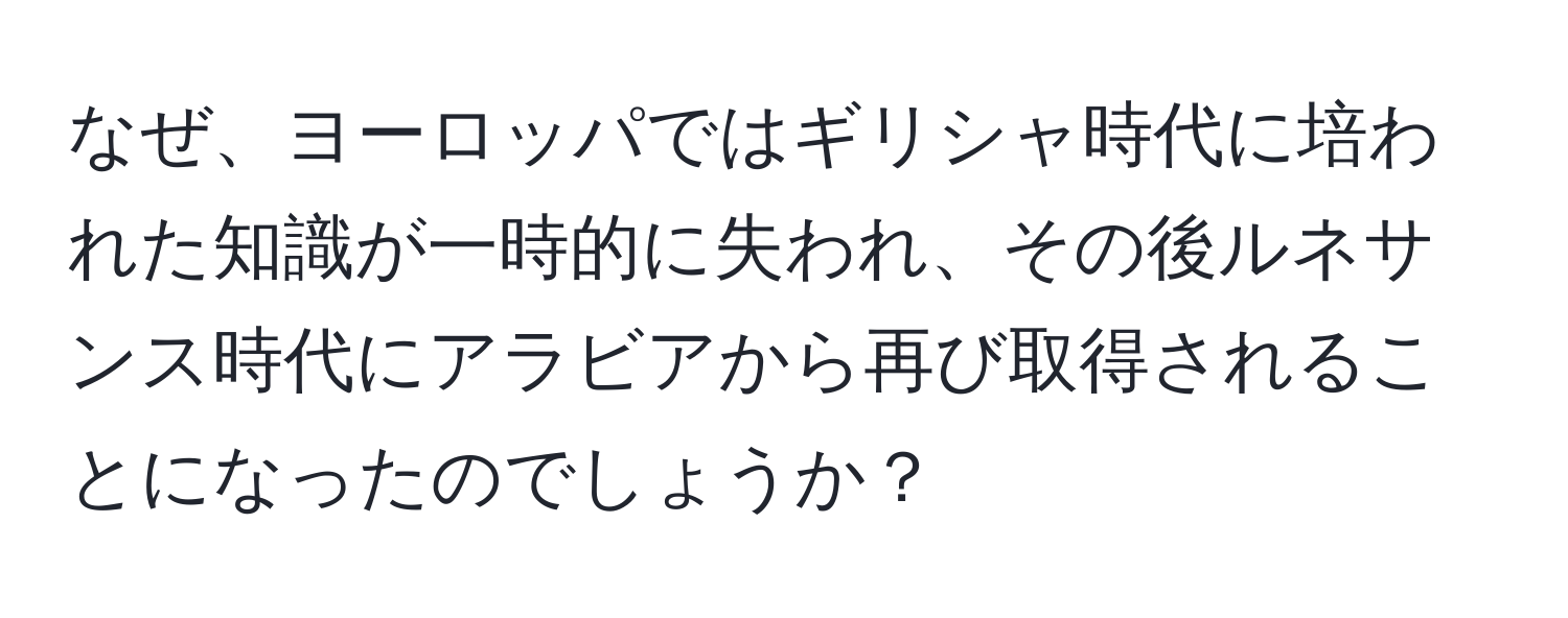 なぜ、ヨーロッパではギリシャ時代に培われた知識が一時的に失われ、その後ルネサンス時代にアラビアから再び取得されることになったのでしょうか？