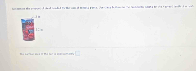 Determine the amount of steel needed for the can of tomato paste. Use the z button on the calculator, Round to the nearest tenth of a unit.
1 2 in
3.2 in
The surface area of the can is approximately □.