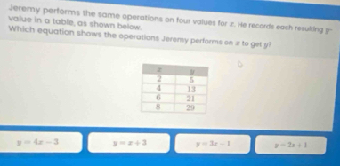 value in a table, as shown below. Jeremy performs the same operations on four values for z. He records each resulting y
Which equation shows the operations Jeremy performs on æ to get y?
y=4x-3 y=x+3 y=3x-1 y=2x+1