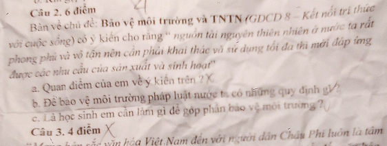 Bản về chủ đề: Bảo vệ môi trường và TNTN (GDCD 8 - Kết nổi tri thức 
với cuộc sống) có ý kiến cho răng '' nguồn tài nguyên thiên nhiên ở nước ta rất 
phong phủ và vô tần nên cần phải khai thác và sử dụng tối đa thì mới đáp ứng 
được các nhu cầu của sản xuất và sinh hoạt'' 
. Quan điểm của em về ý kiến trên ? 
. Để bào vệ môi trường pháp luật nước ta có những quy định gV 7 
c. Là học sinh em cần làm gì đễ góp phân bao vệ môi trường ? 
Câu 3, 4 điệm 
a iệt Nam đến với người dân Châu Phi luôn là tâm