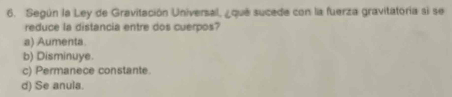 Según la Ley de Gravitación Universal, ¿qué sucede con la fuerza gravitatoría si se
reduce la distancia entre dos cuerpos?
a) Aumenta
b) Disminuye.
c) Permanece constante.
d) Se anula.