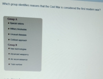 Which group identifies reasons that the Civil War is considered the first modern war?
Group A
Special rations
Military blockades
Unusual diseases
Civilized approach
Group B
New technologies
Advanced wesponry
* Air reconnalssance
Toel wartere