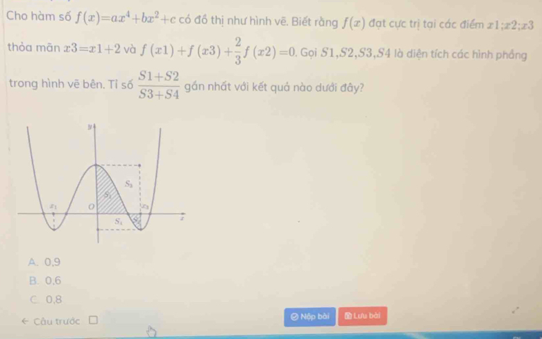 Cho hàm số f(x)=ax^4+bx^2+c có đồ thị như hình vẽ. Biết rằng f(x) đạt cực trị tại các điểm x1;x2;x3
thòa mān x3=x1+2 và f(x1)+f(x3)+ 2/3 f(x2)=0. Gọi S1,S2,S3,S4 là diện tích các hình phẳng
trong hình vẽ bên. Tỉ số  (S1+S2)/S3+S4  gần nhất với kết quả nào dưới đây?
A. 0,9
B. 0,6
C. 0,8
* Câu trước 0 Nập bài  Lưu bài