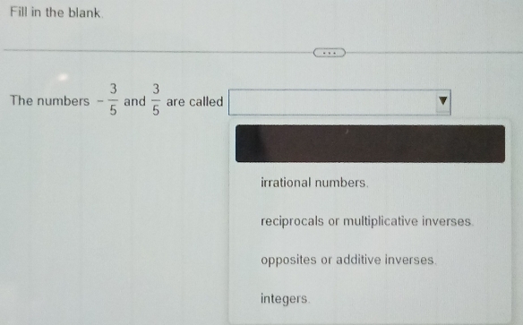 Fill in the blank.
The numbers - 3/5  and  3/5  are called^(□) □ 
irrational numbers
reciprocals or multiplicative inverses.
opposites or additive inverses.
integers.