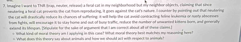 Imagine I want to TNR (trap, neuter, release) a feral cat in my neighborhood but my neighbor objects, claiming that since 
neutering a feral cat prevents the cat from reproducing, it goes against the cat's nature. I counter by pointing out that neutering 
the cat will drastically reduce its chances of suffering: it will help the cat avoid contracting feline leukemia or nasty abscesses 
from fights, will encourage it to stay home and out of busy traffic, reduce the number of unwanted kittens born, and generally 
extend its lifespan. [Stipulate for the sake of argument that I am correct about all of these claims.] 
What kind of moral theory am I applying in this case? What moral theory best matches my reasoning here? 
What does this theory say about animals and how we should act with respect to animals?