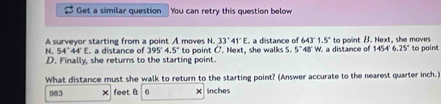 Get a similar question You can retry this question below 
A surveyor starting from a point A moves N. 33°41'E. a distance of 643'1.5'' to point B. Next, she moves 
N. 54°44'E a distance of 395°4.5° to point C. Next, she walks S. 5°48'W. . a distance of 1454'6.25'' to point
D. Finally, she returns to the starting point. 
What distance must she walk to return to the starting point? (Answer accurate to the nearest quarter inch.)
983 feet & 6 × inches