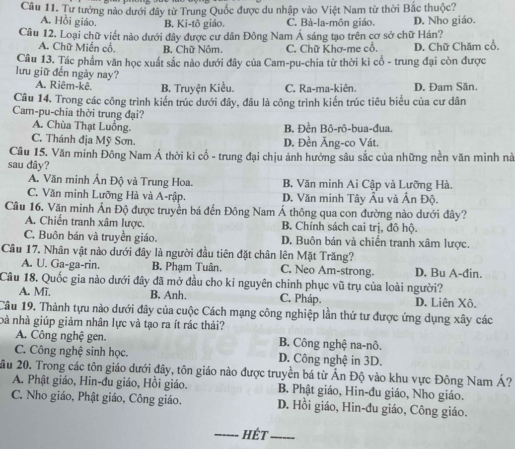 Tư tưởng nào dưới đây từ Trung Quốc được du nhập vào Việt Nam từ thời Bắc thuộc?
A. Hồi giáo. C. Bà-la-môn giáo. D. Nho giáo.
B. Ki-tô giáo.
Câu 12. Loại chữ viết nào dưới đây được cư dân Đông Nam Á sáng tạo trên cơ sở chữ Hán?
A. Chữ Miến cổ. B. Chữ Nôm. C. Chữ Khơ-me cổ. D. Chữ Chăm cổ.
Câu 13. Tác phẩm văn học xuất sắc nào dưới đây của Cam-pu-chia từ thời kì cổ - trung đại còn được
lưu giữ đến ngày nay?
A. Riêm-kê. B. Truyện Kiều. C. Ra-ma-kiên. D. Đam Săn.
Câu 14. Trong các công trình kiến trúc dưới đây, đâu là công trình kiến trúc tiêu biểu của cư dân
Cam-pu-chia thời trung đại?
A. Chùa Thạt Luồng. B. Đền Bô-rô-bua-đua.
C. Thánh địa Mỹ Sơn. D. Đền Ăng-co Vát.
Câu 15. Văn minh Đông Nam Á thời kì cổ - trung đại chịu ảnh hưởng sâu sắc của những nền văn minh nà
sau đây?
A. Văn minh Ấn Độ và Trung Hoa. B. Văn minh Ai Cập và Lưỡng Hà.
C. Văn minh Lưỡng Hà và A-rập. D. Văn minh Tây Âu và Ấn Độ.
Câu 16. Văn minh Ấn Độ được truyền bá đến Đông Nam Á thông qua con đường nào dưới đây?
A. Chiến tranh xâm lược. B. Chính sách cai trị, đô hộ.
C. Buôn bán và truyền giáo. D. Buôn bán và chiến tranh xâm lược.
Câu 17. Nhân vật nào dưới đây là người đầu tiên đặt chân lên Mặt Trăng?
A. U. Ga-ga-rin. B. Phạm Tuân. C. Neo Am-strong. D. Bu A-đin.
Câu 18. Quốc gia nào dưới đây đã mở đầu cho kỉ nguyên chinh phục vũ trụ của loài người?
A. Mĩ. B. Anh. C. Pháp. D. Liên Xô.
Câu 19. Thành tựu nào dưới đây của cuộc Cách mạng công nghiệp lần thứ tư được ứng dụng xây các
bà nhà giúp giảm nhân lực và tạo ra ít rác thải?
A. Công nghệ gen. B. Công nghệ na-nô.
C. Công nghệ sinh học. D. Công nghệ in 3D.
ầu 20. Trong các tôn giáo dưới đây, tôn giáo nào được truyền bá từ Ấn Độ vào khu vực Đông Nam Á?
A. Phật giáo, Hin-đu giáo, Hồi giáo. B. Phật giáo, Hin-đu giáo, Nho giáo.
C. Nho giáo, Phật giáo, Công giáo. D. Hồi giáo, Hin-đu giáo, Công giáo.
_HếT_