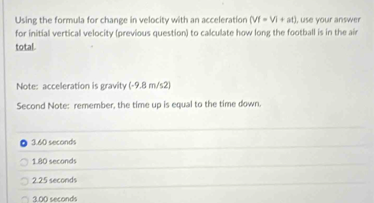 Using the formula for change in velocity with an acceleration (Vf=Vi+at) , use your answer
for initial vertical velocity (previous question) to calculate how long the football is in the air
total.
Note: acceleration is gravity (-9.8 m/s2)
Second Note: remember, the time up is equal to the time down.
3.60 seconds
1.80 seconds
2.25 seconds
3.00 seconds