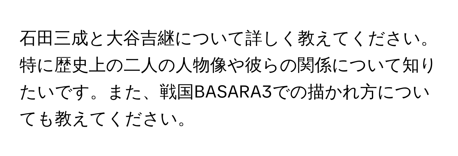 石田三成と大谷吉継について詳しく教えてください。特に歴史上の二人の人物像や彼らの関係について知りたいです。また、戦国BASARA3での描かれ方についても教えてください。