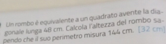 Un rombo è equivalente a un quadrato avente la dia- 
gonale lunga 48 cm. Calcola l’altezza del rombo sa- 
pendo che il suo perimetro misura 144 cm. [32 cm]