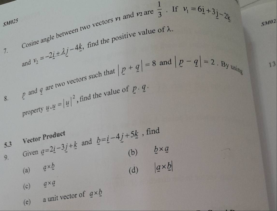 SM025 
SM02 
7. Cosine angle between two vectors 1 and ar  1/3 . If
v_1=6i+3j-2k
and v_2=-2_ i+lambda j-4k find the positive value of λ. 
8. p and q are two vectors such tha |p+q|=8
13 
and |p-q|=2. By using 
property u.u=|u|^2 , find the value of p· q·
5.3 Vector Product 
9. Given _ a=2_ i-3_ j+_ k and _ b=_ i- , find 
(b) 
(a) a* b _ b* _ a
(d) |a* b|
(c) _ a* _ a
(e) a unit vector of a* _ b