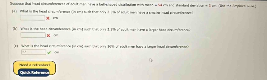 Suppose that head circumferences of adult men have a bell-shaped distribution with mean =54cm and standard deviation =3cm. (Use the Empirical Rule.) 
(a) What is the head circumference (in cm) such that only 2.5% of adult men have a smaller head circumference?
□ * cm
(b) What is the head circumference (in cm) such that only 2.5% of adult men have a larger head circumference?
□ * cm
(c) What is the head circumference (in cm) such that only 16% of adult men have a larger head circumference?
57 □ downarrow cm
Need a refresher? 
Quick Reference