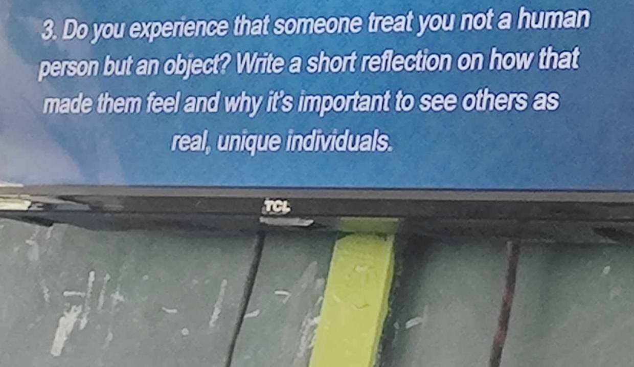 Do you experience that someone treat you not a human 
person but an object? Write a short reflection on how that 
made them feel and why it's important to see others as 
real, unique individuals.