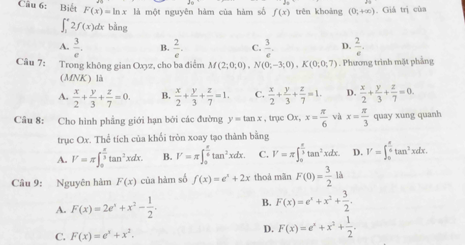 Biết F(x)=ln x là một nguyên hàm của hàm số f(x) trên khoảng (0;+∈fty ). Giá trị của
∈t _1^(e2f(x)dx bằng
A. frac 3)e.  2/e .  3/e .  2/e .
B.
C.
D.
Câu 7: Trong không gian Oxyz, cho ba điểm M(2;0;0),N(0;-3;0),K(0;0;7). Phương trình mặt phẳng
(MNK) là
A.  x/2 + y/3 + z/7 =0. B.  x/2 + y/3 + z/7 =1. C.  x/2 + y/3 + z/7 =1. D.  x/2 + y/3 + z/7 =0.
Câu 8: Cho hình phẳng giới hạn bởi các đường y=tan x , trục Ox, x= π /6  và x= π /3  quay xung quanh
trục Ox. Thể tích của khối tròn xoay tạo thành bằng
A. V=π ∈t _0^((frac π)3)tan^2xdx. B. V=π ∈t _0^((frac π)6)tan^2xdx. C. V=π ∈t _0^((frac π)3)tan^2xdx. D. V=∈t _0^((frac π)6)tan^2xdx.
Câu 9: Nguyên hàm F(x) của hàm số f(x)=e^x+2x thoả mãn F(0)= 3/2 la
A. F(x)=2e^x+x^2- 1/2 .
B. F(x)=e^x+x^2+ 3/2 .
C. F(x)=e^x+x^2.
D. F(x)=e^x+x^2+ 1/2 .