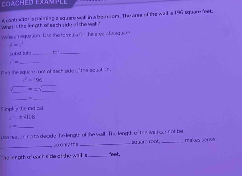 COACHED EXAMPLE 
A contractor is painting a square wall in a bedroom. The area of the wall is 196 square feet. 
What is the length of each side of the wall? 
Write an equation. Use the formula for the area of a square.
A=s^2
Substitute_ for_ 
_ s^2=
Find the square root of each side of the equation.
s^2=196
sqrt(_ )=± sqrt(_ ) __ 
_=_ 
Simplify the radical.
s=± sqrt(196)
_ s=
Use reasoning to decide the length of the wall. The length of the wall cannot be 
_, so only the _square root, _, makes sense. 
The length of each side of the wall is _feet.