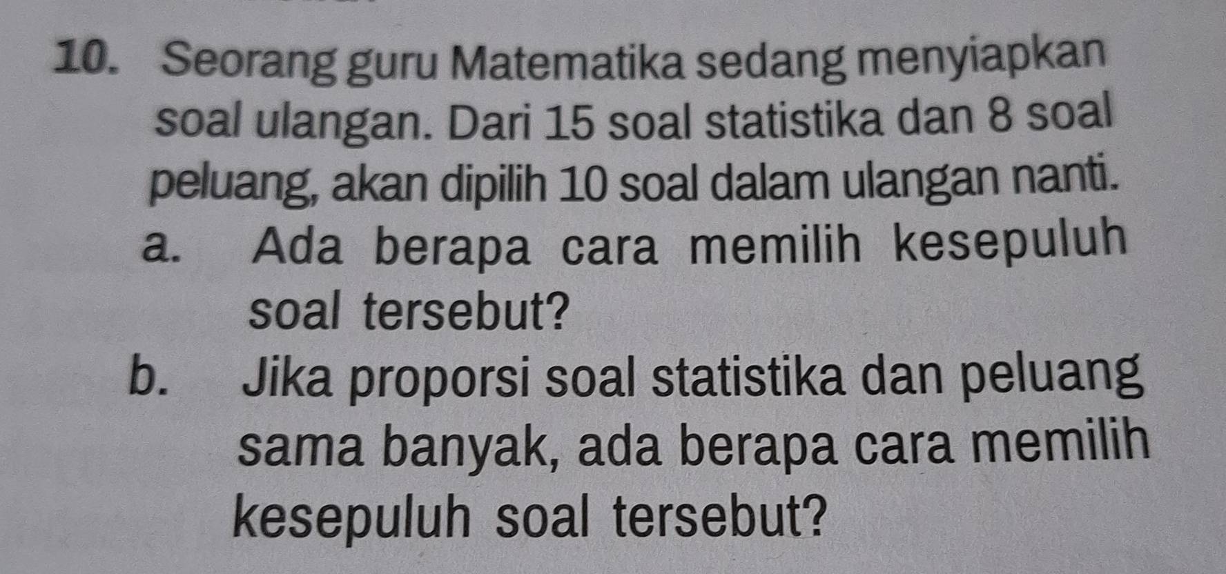 Seorang guru Matematika sedang menyiapkan 
soal ulangan. Dari 15 soal statistika dan 8 soal 
peluang, akan dipilih 10 soal dalam ulangan nanti. 
a. Ada berapa cara memilih kesepuluh 
soal tersebut? 
b. Jika proporsi soal statistika dan peluang 
sama banyak, ada berapa cara memilih 
kesepuluh soal tersebut?