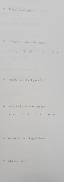 1f log _3 1/2 =-1 1. find c.
16. If log _x2= 1/3  , what is the value of x ?
A. 2 1/3  B. sqrt[3](2) C. 8 D. 4
17. Find the value of x log _3(x-2)=2
18. If log _49= 1/2  , what is the value of r
A. 4 1/2  B. 27 C. 3 D. 81
19. Find the value of n : log _10010,000=a
20. Solve for x : log _3x=4