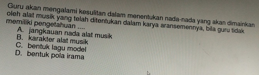 Guru akan mengalami kesulitan dalam menentukan nada-nada yang akan dimainkan
oleh alat musik yang telah ditentukan dalam karya aransemennya, bila guru tidak
memiliki pengetahuan ....
A. jangkauan nada alat musik
B. karakter alat musik
C. bentuk lagu model
D. bentuk pola irama