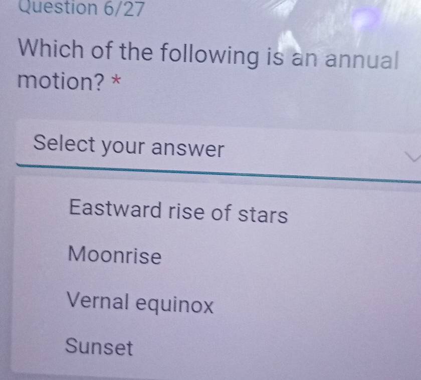 Question 6/27
Which of the following is an annual
motion? *
Select your answer
Eastward rise of stars
Moonrise
Vernal equinox
Sunset