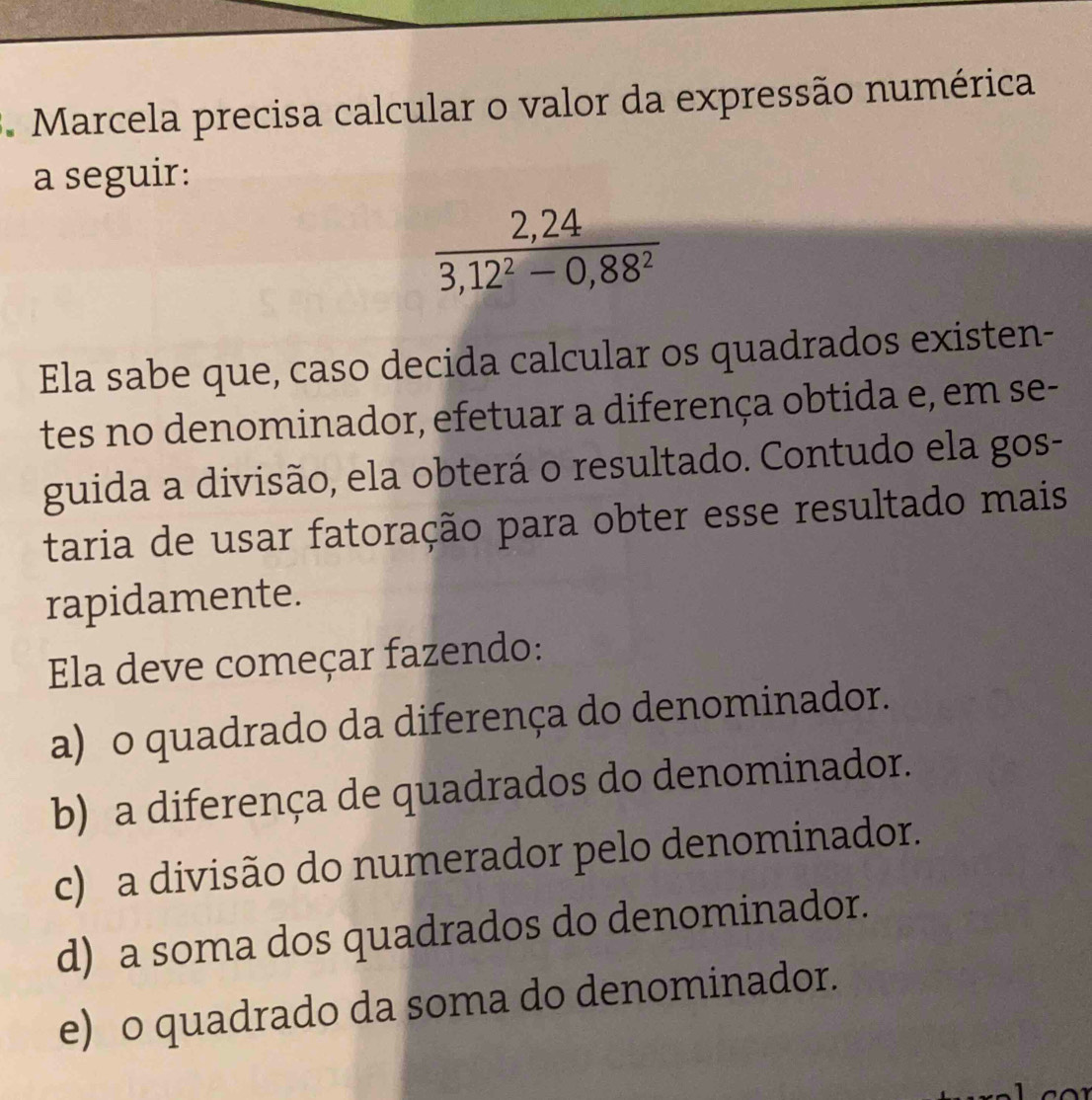 Marcela precisa calcular o valor da expressão numérica
a seguir:
 (2,24)/3,12^2-0,88^2 
Ela sabe que, caso decida calcular os quadrados existen-
tes no denominador, efetuar a diferença obtida e, em se-
guida a divisão, ela obterá o resultado. Contudo ela gos-
taria de usar fatoração para obter esse resultado mais
rapidamente.
Ela deve começar fazendo:
a) o quadrado da diferença do denominador.
b) a diferença de quadrados do denominador.
c) a divisão do numerador pelo denominador.
d) a soma dos quadrados do denominador.
e) o quadrado da soma do denominador.