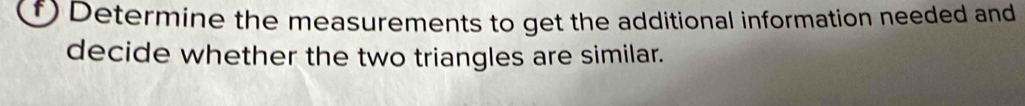 Determine the measurements to get the additional information needed and 
decide whether the two triangles are similar.