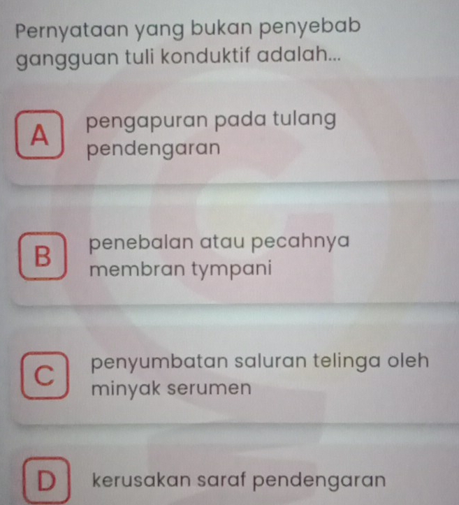 Pernyataan yang bukan penyebab
gangguan tuli konduktif adalah...
A pengapuran pada tulang
pendengaran
B penebalan atau pecahnya
membran tympani
C penyumbatan saluran telinga oleh
minyak serumen
D kerusakan saraf pendengaran