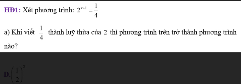 HĐ1: Xét phương trình: 2^(x+1)= 1/4 
a) Khi viết  1/4  thành luỹ thừa của 2 thì phương trình trên trở thành phương trình
nào?
D. ( 1/2 )^2