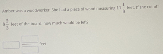 Amber was a woodworker. She had a piece of wood measuring 11 1/8  f eet. If she cut off
8 2/3  feet of the board, how much would be left? 
□  □ /□   feet