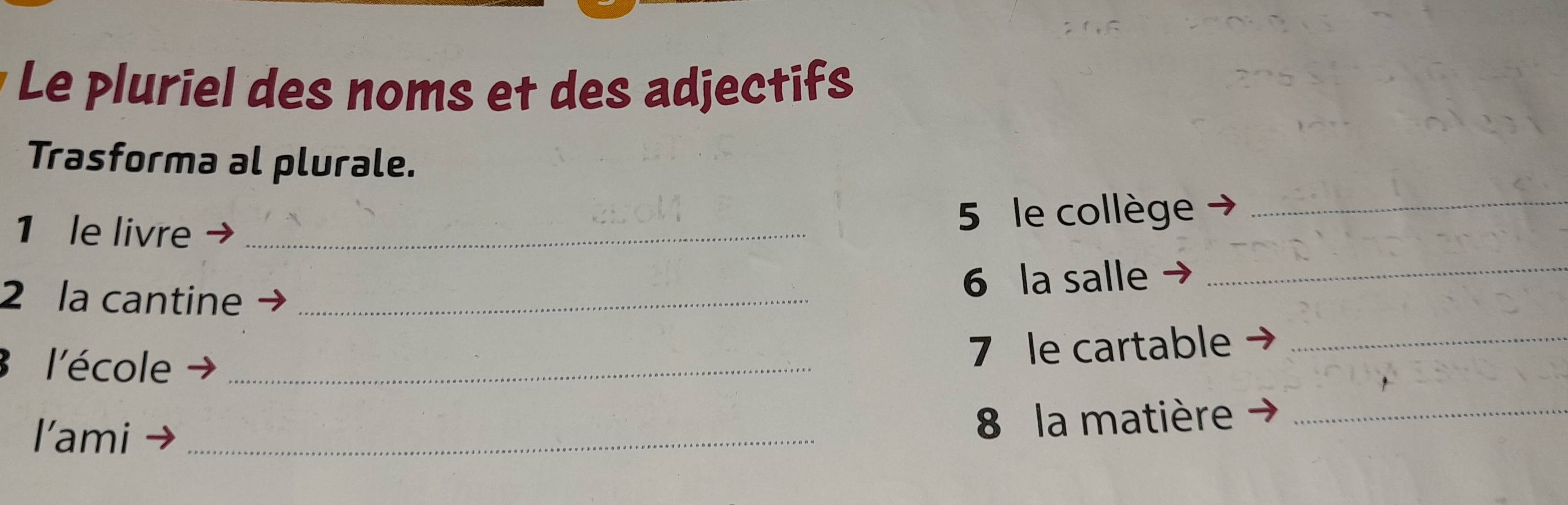 Le pluriel des noms et des adjectifs 
Trasforma al plurale. 
1 le livre_ 
5 le collège_ 
2 la cantine_ 
6 la salle_ 
l'école_ 
7 le cartable_ 
l’ami_ 
8 la matière_