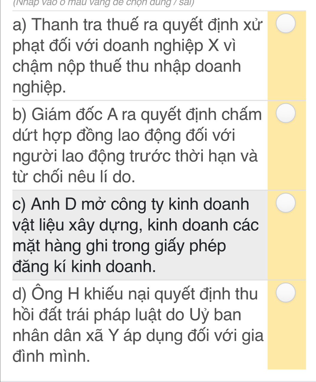 (Nhấp vào ở mẫu vàng để chộn dung 7 sai)
a) Thanh tra thuế ra quyết định xử
phạt đối với doanh nghiệp X vì
chậm nộp thuế thu nhập doanh
nghiệp.
b) Giám đốc A ra quyết định chấm
dứt hợp đồng lao động đối với
người lao động trước thời hạn và
từ chối nêu lí do.
c) Anh D mở công ty kinh doanh
vật liệu xây dựng, kinh doanh các
mặt hàng ghi trong giấy phép
đăng kí kinh doanh.
d) Ông H khiếu nại quyết định thu
hồi đất trái pháp luật do Uỷ ban
nhân dân xã Y áp dụng đối với gia
đình mình.