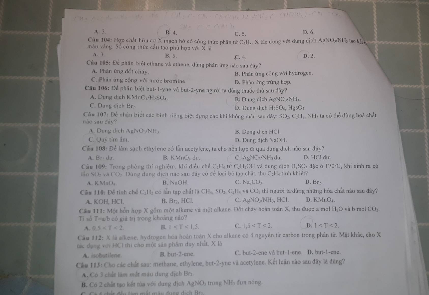 A. 3. B. 4. D. 6.
C. 5.
Câu 104: Hợp chất hữu cợ X mạch hở có công thức phân tử C₄H₄. X tác dụng với dung dịch AgNO_3/NH I3 tạo kếtu
màu vàng. Số công thức cấu tạo phù hợp với X là
A. 3. B. 5. C. 4. D. 2.
Câu 105: Để phân biệt ethane và ethene, dùng phản ứng nào sau đây?
A. Phản ứng đốt cháy.
B. Phản ứng cộng với hydrogen.
C. Phản ứng cộng với nước bromine. D. Phản ứng trùng hợp.
Câu 106: Để phân biệt but-1-yne và but-2-yne người ta dùng thuốc thử sau đây?
A. Dung dịch KMnO₄/ H_2SO_4 B. Dung dịch AgNO_3/NH_3.
C. Dung dịch Br₂. D. Dung dịch H_2SO_4,HgSO_4.
Câu 107: Để nhận biết các bình riêng biệt đựng các khí không màu sau dhat ay:SO_2,C_2H_2,NH_3 ta có thể dùng hoá chất
nào sau đây?
A. Dung dịch AgNO₃/NH₃. B. Dung dịch HCl.
C. Quỷ tím âm. D. Dung dịch NaOH.
Câu 108: Để làm sạch ethylene có lẫn acetylene, ta cho hỗn hợp đi qua dung dịch nào sau đây?
A. Bry du. B. KMnO dư. C. AgNO_3/NH_3 du. D. HCl dư.
Câu 109: Trong phòng thí nghiệm. khi điều chế C_2H_4 tù C_2H_5OH và dung dịch H_2SO_4 đặc ở 170°C , khí sinh ra có
lần SO₂ và CO_2. Dùng dung dịch nào sau đây có để loại bỏ tạp chất, thu C_2H_4 tinh khiết?
A. KMnO_4. B. N aOF C. Na_2CO_3. D. Br₂.
Câu 110: Để tinh chế C_2H_2 có lẫn tạp chất là CH_4,SO_2,C_2H_4 và CO_2 thì người ta dùng những hóa chất nào sau đây?
A. KOH, HCl. B. Br₂, HCl. C. AgNO_3/NH_3,HCl. D. KMnO_4.
Câu 111: Một hỗn hợp X gồm một alkene và một alkane. Đốt cháy hoàn toàn X, thu được a mol H_2O và b mol CO_2.
Ti số T=a /b có giá trị trong khoảng nào?
C.
A. 0.5 B. 1 1,5 D. 1
Cầu 112: X là alkene. hydrogen hóa hoàn toàn X cho alkane có 4 nguyên tử carbon trong phân tử. Mặt khác, cho X
tác dụng với HCI thi cho một sản phẩm duy nhất. X là
A. isobutilene. B. but-2-ene. C. but-2-ene và but-1-ene. D. but-1-ene.
Cầu 113: Cho các chất sau: methane, ethylene, but-2-yne và acetylene. Kết luận nào sau đây là đúng?
A. Có 3 chất làm mắt màu dung dịch Br₂.
B. Có 2 chất tạo kết tủa với dung dịch AgNO_3 trong NH₃ đun nóng.
đ ế u  l âm  mất màu dung dịch Br