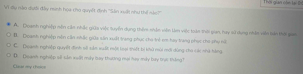 Thời gian còn lại 0:0
Ví dụ nào dưới đây minh họa cho quyết định "Sản xuất như thế nào?"
A. Doanh nghiệp nên cân nhắc giữa việc tuyển dụng thêm nhân viên làm việc toàn thời gian, hay sử dụng nhân viên bán thời gian.
B. Doanh nghiệp nên cân nhắc giữa sản xuất trang phục cho trẻ em hay trang phục cho phụ nữ.
C. Doanh nghiệp quyết định sẽ sản xuất một loại thiết bị khử mùi mới dùng cho các nhà hàng.
D. Doanh nghiệp sẽ sản xuất máy bay thương mại hay máy bay trực thăng?
Clear my choice