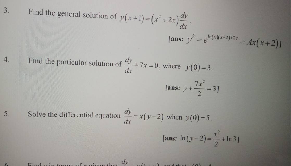 Find the general solution of y(x+1)=(x^2+2x) dy/dx . 
[ans: y^2=e^(ln (x)(x+2)+2c)=Ax(x+2)]
4. wans Find the particular solution of  dy/dx +7x=0 , where y(0)=3. 
[ans: y+ 7x^2/2 =3]
5. Solve the differential equation  dy/dx =x(y-2) when y(0)=5. 
[ans: ln (y-2)= x^2/2 +ln 3]
6
dy