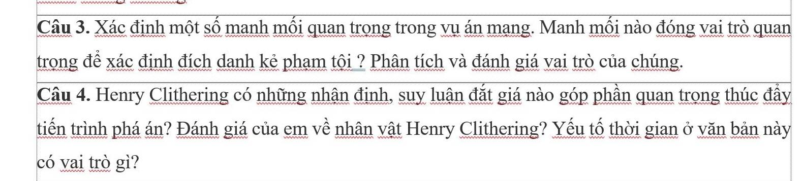 Xác định một số manh mối quan trong trong vụ án mang. Manh mối nào đóng vai trò quan 
trong để xác định đích danh kẻ pham tội ? Phân tích và đánh giá vai trò của chúng. 
Câu 4. Henry Clithering có những nhân đinh, suy luân đắt giá nào góp phần quan trong thúc đầy 
tiến trình phá án? Đánh giá của em về nhân vật Henry Clithering? Yếu tố thời gian ở văn bản này 
có vai trò gì?