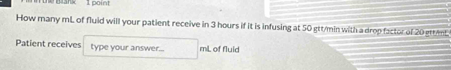 In the Blank 1 point 
How many mL of fluid will your patient receive in 3 hours if it is infusing at 50 gtt/min with a drop factor of 20 gtt/mL
Patient receives type your answer... mL of fluid