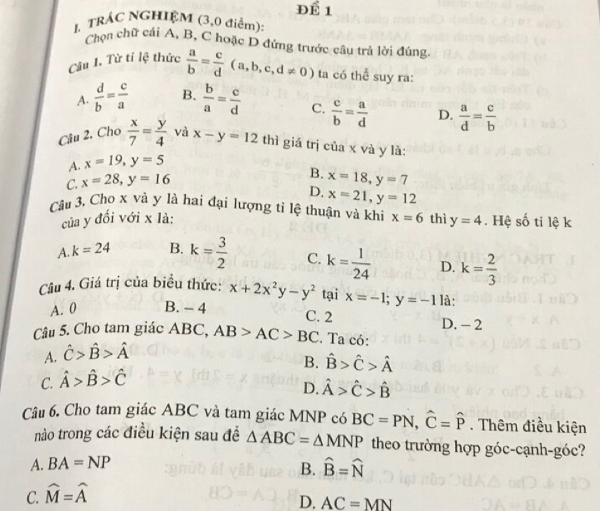 Để 1
1 TRÁC NGHIệM (3,0 điểm):
Chọn chữ cái A, B, C hoặc D đứng trước câu trả lời đúng.
Câu I. Từ tỉ lệ thức  a/b = c/d (a,b,c,d!= 0) ta có thể suy ra:
A.  d/b = c/a  B.  b/a = c/d  C.  c/b = a/d  D.  a/d = c/b 
Câu 2. Cho  x/7 = y/4  và x-y=12 thì giá trị của x và y là:
A. x=19,y=5
B.
C. x=28,y=16 x=18,y=7
D. x=21,y=12
Câu 3, Cho x và y là hai đại lượng tỉ lệ thuận và khi x=6 thì y=4. Hệ số ti lệ k
của y đối với x là:
A. k=24 B. k= 3/2 
C. k= 1/24  D. k= 2/3 
Câu 4. Giá trị của biểu thức: x+2x^2y-y^2 tại x=-1;y=-1 là:
A. 0 B. - 4 C. 2
D. - 2
Câu 5. Cho tam giác ABC, AB>AC>BC. Ta có:
A. hat C>hat B>hat A
B. hat B>hat C>hat A
C. hat A>hat B>hat C
D. hat A>hat C>hat B
Câu 6. Cho tam giác ABC và tam giác MNP có BC=PN,widehat C=widehat P. Thêm điều kiện
nào trong các điều kiện sau đề △ ABC=△ MNP theo trường hợp góc-cạnh-góc?
A. BA=NP
B.
C. widehat M=widehat A hat B=hat N
D. AC=MN