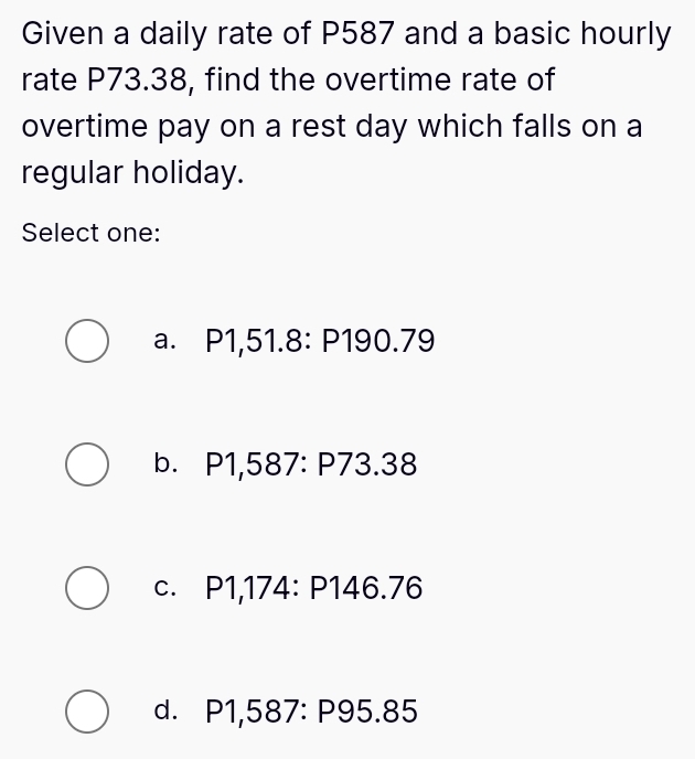 Given a daily rate of P587 and a basic hourly
rate P73.38, find the overtime rate of
overtime pay on a rest day which falls on a
regular holiday.
Select one:
a.₹ P1,51.8 : P190.79
bì P1,587 : P73.38
C. P1,174:P146.76
d. P1,587 : P95.85