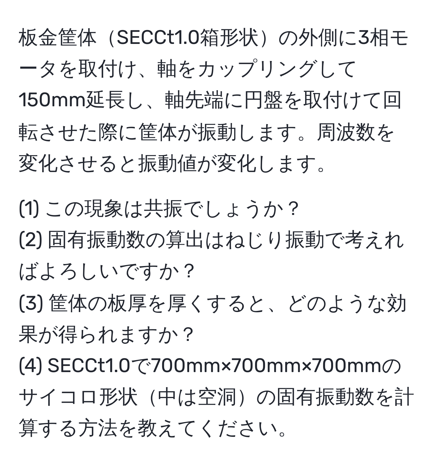 板金筐体SECCt1.0箱形状の外側に3相モータを取付け、軸をカップリングして150mm延長し、軸先端に円盤を取付けて回転させた際に筐体が振動します。周波数を変化させると振動値が変化します。

(1) この現象は共振でしょうか？
(2) 固有振動数の算出はねじり振動で考えればよろしいですか？
(3) 筐体の板厚を厚くすると、どのような効果が得られますか？
(4) SECCt1.0で700mm×700mm×700mmのサイコロ形状中は空洞の固有振動数を計算する方法を教えてください。