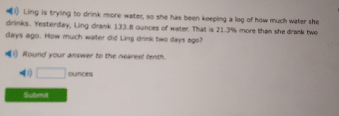 Ling is trying to drink more water, so she has been keeping a log of how much water she 
drinks. Yesterday, Ling drank 133.8 ounces of water. That is 21.3% more than she drank two
days ago. How much water did Ling drink two days ago? 
Round your answer to the nearest tenth. 
3) □ ounces
Submit